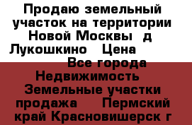 Продаю земельный участок на территории Новой Москвы, д. Лукошкино › Цена ­ 1 450 000 - Все города Недвижимость » Земельные участки продажа   . Пермский край,Красновишерск г.